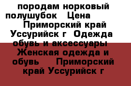 породам норковый полушубок › Цена ­ 12 000 - Приморский край, Уссурийск г. Одежда, обувь и аксессуары » Женская одежда и обувь   . Приморский край,Уссурийск г.